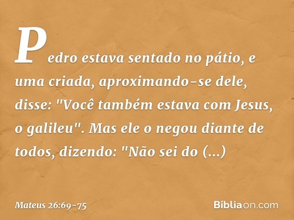 Pedro estava sentado no pátio, e uma criada, aproximando-se dele, disse: "Você também estava com Jesus, o galileu". Mas ele o negou diante de todos, dizendo: "N