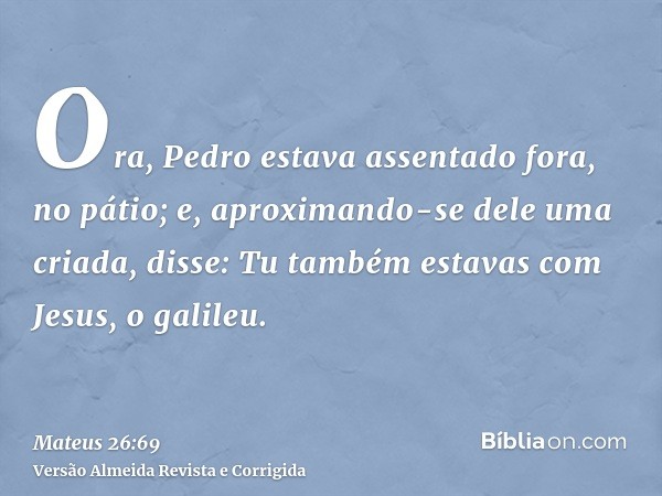 Ora, Pedro estava assentado fora, no pátio; e, aproximando-se dele uma criada, disse: Tu também estavas com Jesus, o galileu.