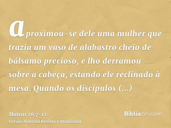 aproximou-se dele uma mulher que trazia um vaso de alabastro cheio de bálsamo precioso, e lho derramou sobre a cabeça, estando ele reclinado à mesa.Quando os di