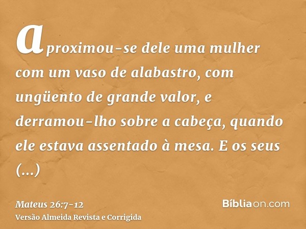 aproximou-se dele uma mulher com um vaso de alabastro, com ungüento de grande valor, e derramou-lho sobre a cabeça, quando ele estava assentado à mesa.E os seus