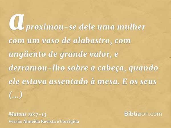 aproximou-se dele uma mulher com um vaso de alabastro, com ungüento de grande valor, e derramou-lho sobre a cabeça, quando ele estava assentado à mesa.E os seus