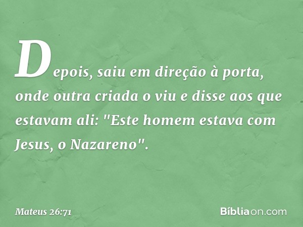 Depois, saiu em direção à porta, onde outra criada o viu e disse aos que estavam ali: "Este homem estava com Jesus, o Nazareno". -- Mateus 26:71