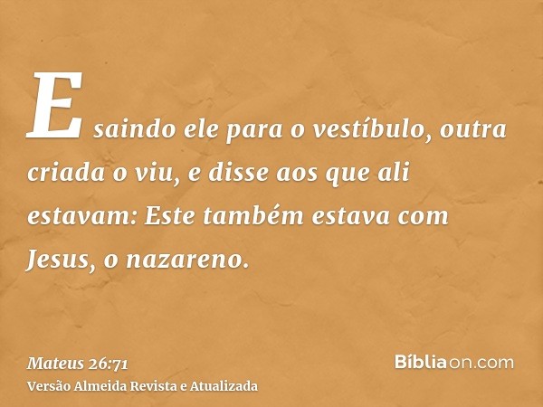 E saindo ele para o vestíbulo, outra criada o viu, e disse aos que ali estavam: Este também estava com Jesus, o nazareno.