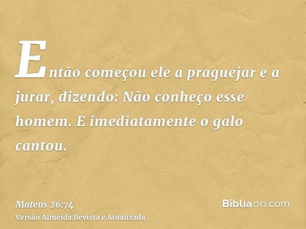 Então começou ele a praguejar e a jurar, dizendo: Não conheço esse homem. E imediatamente o galo cantou.