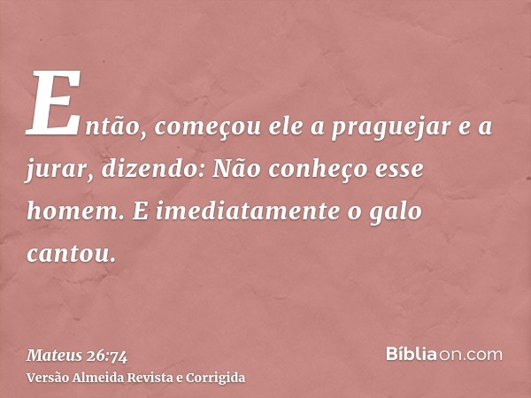 Então, começou ele a praguejar e a jurar, dizendo: Não conheço esse homem. E imediatamente o galo cantou.