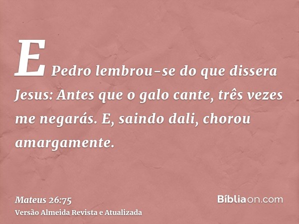 E Pedro lembrou-se do que dissera Jesus: Antes que o galo cante, três vezes me negarás. E, saindo dali, chorou amargamente.