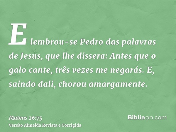 E lembrou-se Pedro das palavras de Jesus, que lhe dissera: Antes que o galo cante, três vezes me negarás. E, saindo dali, chorou amargamente.