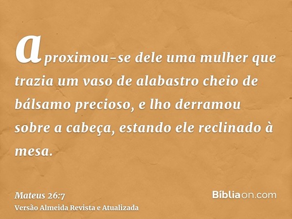 aproximou-se dele uma mulher que trazia um vaso de alabastro cheio de bálsamo precioso, e lho derramou sobre a cabeça, estando ele reclinado à mesa.