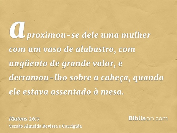 aproximou-se dele uma mulher com um vaso de alabastro, com ungüento de grande valor, e derramou-lho sobre a cabeça, quando ele estava assentado à mesa.