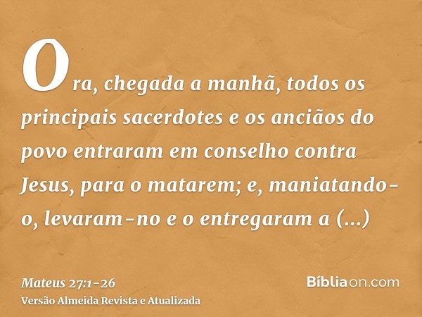 Ora, chegada a manhã, todos os principais sacerdotes e os anciãos do povo entraram em conselho contra Jesus, para o matarem;e, maniatando-o, levaram-no e o entr
