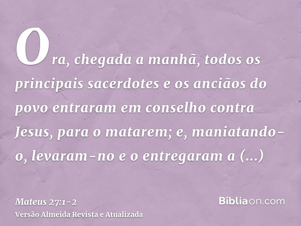 Ora, chegada a manhã, todos os principais sacerdotes e os anciãos do povo entraram em conselho contra Jesus, para o matarem;e, maniatando-o, levaram-no e o entr