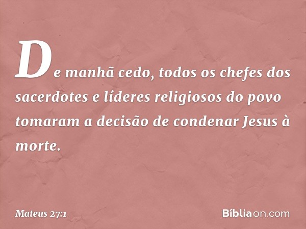 De manhã cedo, todos os chefes dos sacerdotes e líderes religiosos do povo tomaram a decisão de condenar Jesus à morte. -- Mateus 27:1