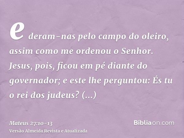 e deram-nas pelo campo do oleiro, assim como me ordenou o Senhor.Jesus, pois, ficou em pé diante do governador; e este lhe perguntou: És tu o rei dos judeus? Re