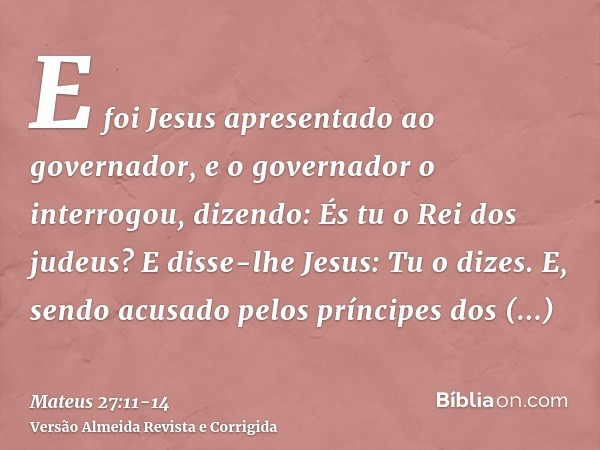 E foi Jesus apresentado ao governador, e o governador o interrogou, dizendo: És tu o Rei dos judeus? E disse-lhe Jesus: Tu o dizes.E, sendo acusado pelos prínci