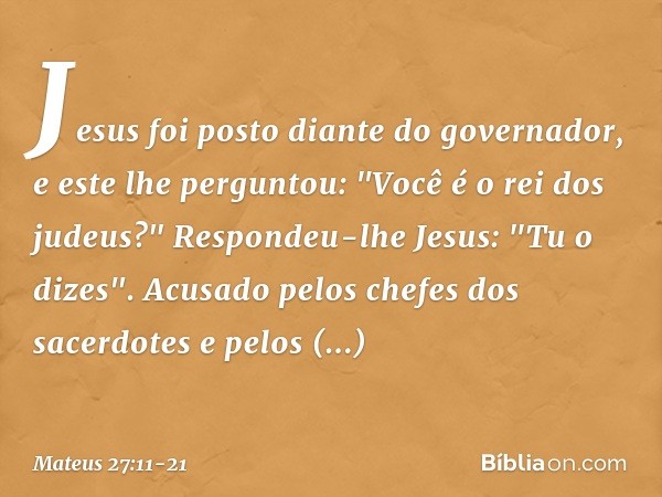 Jesus foi posto diante do governador, e este lhe perguntou: "Você é o rei dos judeus?"
Respondeu-lhe Jesus: "Tu o dizes". Acusado pelos chefes dos sacerdotes e