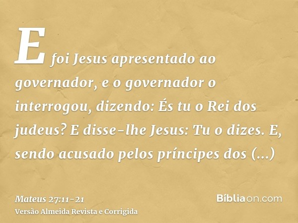 E foi Jesus apresentado ao governador, e o governador o interrogou, dizendo: És tu o Rei dos judeus? E disse-lhe Jesus: Tu o dizes.E, sendo acusado pelos prínci