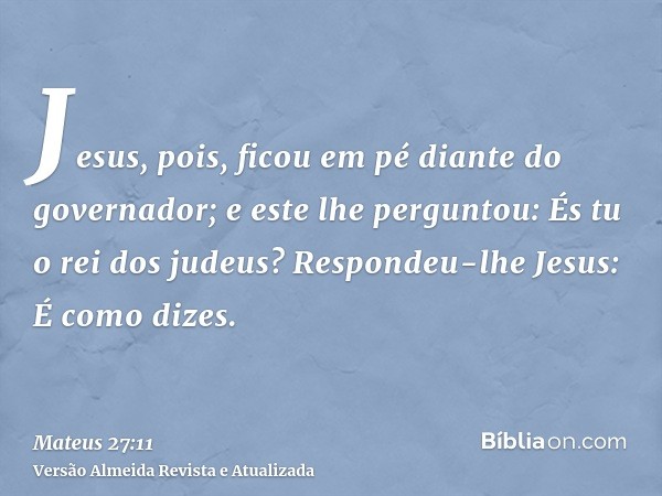 Jesus, pois, ficou em pé diante do governador; e este lhe perguntou: És tu o rei dos judeus? Respondeu-lhe Jesus: É como dizes.