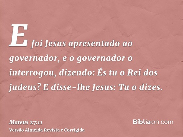 E foi Jesus apresentado ao governador, e o governador o interrogou, dizendo: És tu o Rei dos judeus? E disse-lhe Jesus: Tu o dizes.