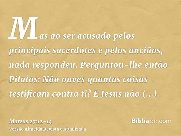 Mas ao ser acusado pelos principais sacerdotes e pelos anciãos, nada respondeu.Perguntou-lhe então Pilatos: Não ouves quantas coisas testificam contra ti?E Jesu