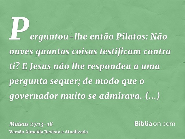 Perguntou-lhe então Pilatos: Não ouves quantas coisas testificam contra ti?E Jesus não lhe respondeu a uma pergunta sequer; de modo que o governador muito se ad