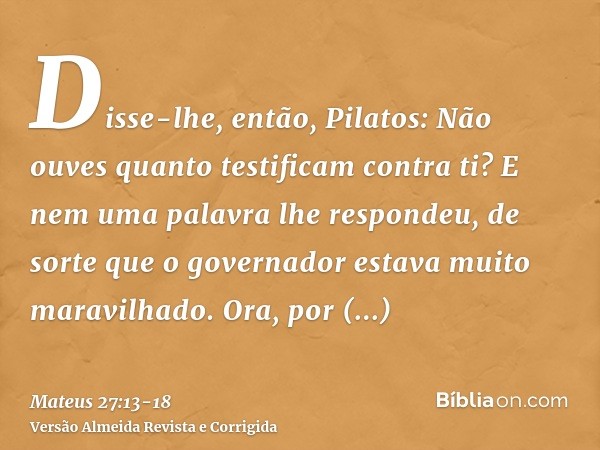 Disse-lhe, então, Pilatos: Não ouves quanto testificam contra ti?E nem uma palavra lhe respondeu, de sorte que o governador estava muito maravilhado.Ora, por oc