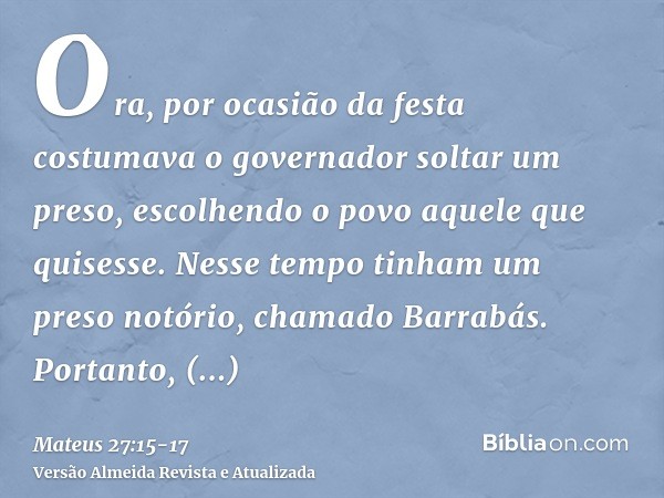 Ora, por ocasião da festa costumava o governador soltar um preso, escolhendo o povo aquele que quisesse.Nesse tempo tinham um preso notório, chamado Barrabás.Po