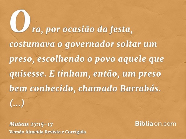 Ora, por ocasião da festa, costumava o governador soltar um preso, escolhendo o povo aquele que quisesse.E tinham, então, um preso bem conhecido, chamado Barrab