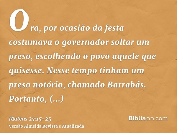 Ora, por ocasião da festa costumava o governador soltar um preso, escolhendo o povo aquele que quisesse.Nesse tempo tinham um preso notório, chamado Barrabás.Po