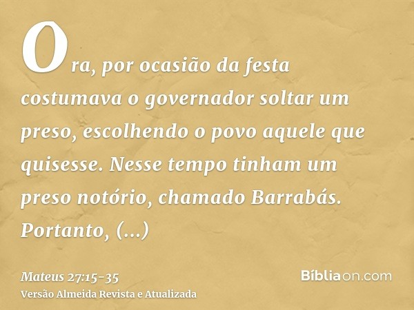 Ora, por ocasião da festa costumava o governador soltar um preso, escolhendo o povo aquele que quisesse.Nesse tempo tinham um preso notório, chamado Barrabás.Po