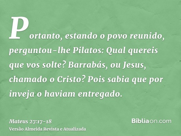 Portanto, estando o povo reunido, perguntou-lhe Pilatos: Qual quereis que vos solte? Barrabás, ou Jesus, chamado o Cristo?Pois sabia que por inveja o haviam ent