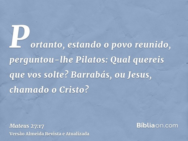 Portanto, estando o povo reunido, perguntou-lhe Pilatos: Qual quereis que vos solte? Barrabás, ou Jesus, chamado o Cristo?