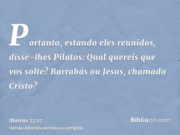 Portanto, estando eles reunidos, disse-lhes Pilatos: Qual quereis que vos solte? Barrabás ou Jesus, chamado Cristo?