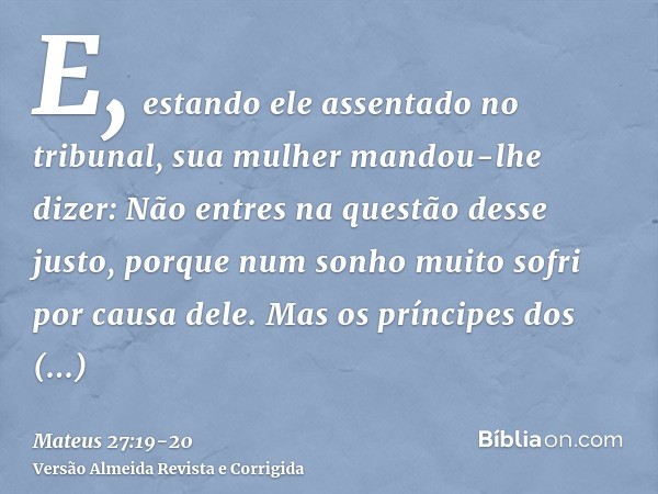 E, estando ele assentado no tribunal, sua mulher mandou-lhe dizer: Não entres na questão desse justo, porque num sonho muito sofri por causa dele.Mas os príncip