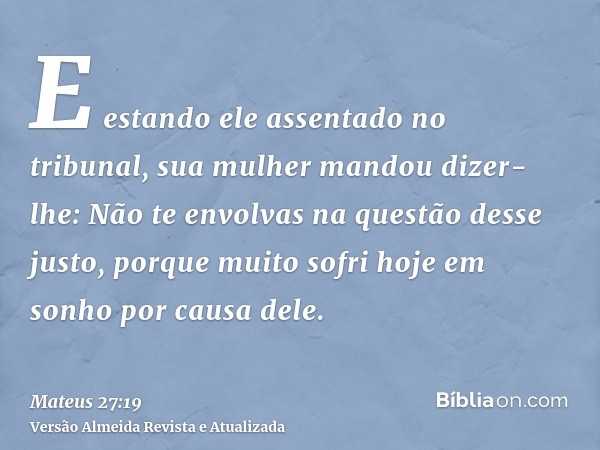 E estando ele assentado no tribunal, sua mulher mandou dizer-lhe: Não te envolvas na questão desse justo, porque muito sofri hoje em sonho por causa dele.