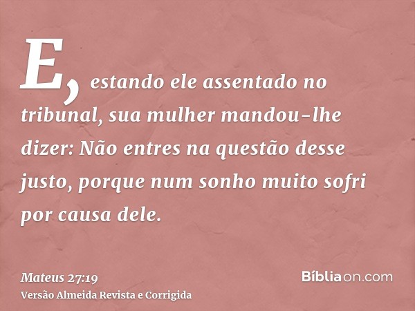 E, estando ele assentado no tribunal, sua mulher mandou-lhe dizer: Não entres na questão desse justo, porque num sonho muito sofri por causa dele.