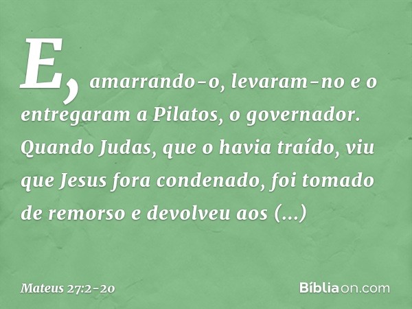 E, amarrando-o, levaram-no e o entregaram a Pilatos, o governador. Quando Judas, que o havia traído, viu que Jesus fora condenado, foi tomado de remorso e devol