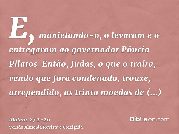 E, manietando-o, o levaram e o entregaram ao governador Pôncio Pilatos.Então, Judas, o que o traíra, vendo que fora condenado, trouxe, arrependido, as trinta mo
