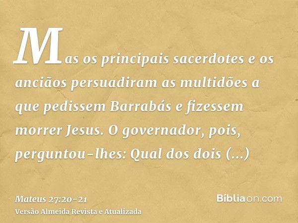Mas os principais sacerdotes e os anciãos persuadiram as multidões a que pedissem Barrabás e fizessem morrer Jesus.O governador, pois, perguntou-lhes: Qual dos 