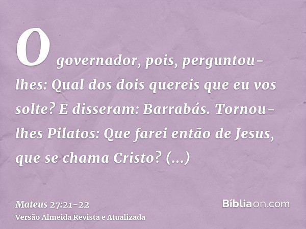 O governador, pois, perguntou-lhes: Qual dos dois quereis que eu vos solte? E disseram: Barrabás.Tornou-lhes Pilatos: Que farei então de Jesus, que se chama Cri