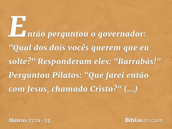 Então perguntou o governador: "Qual dos dois vocês querem que eu solte?"
Responderam eles: "Barrabás!" Perguntou Pilatos: "Que farei então com Jesus, chamado Cr