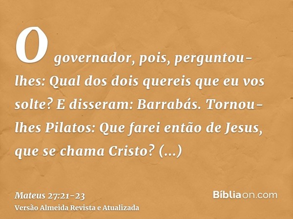 O governador, pois, perguntou-lhes: Qual dos dois quereis que eu vos solte? E disseram: Barrabás.Tornou-lhes Pilatos: Que farei então de Jesus, que se chama Cri