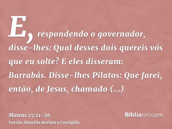 E, respondendo o governador, disse-lhes: Qual desses dois quereis vós que eu solte? E eles disseram: Barrabás.Disse-lhes Pilatos: Que farei, então, de Jesus, ch