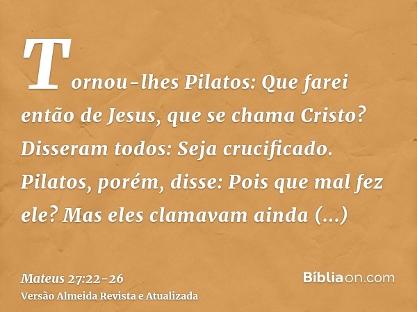 Tornou-lhes Pilatos: Que farei então de Jesus, que se chama Cristo? Disseram todos: Seja crucificado.Pilatos, porém, disse: Pois que mal fez ele? Mas eles clama