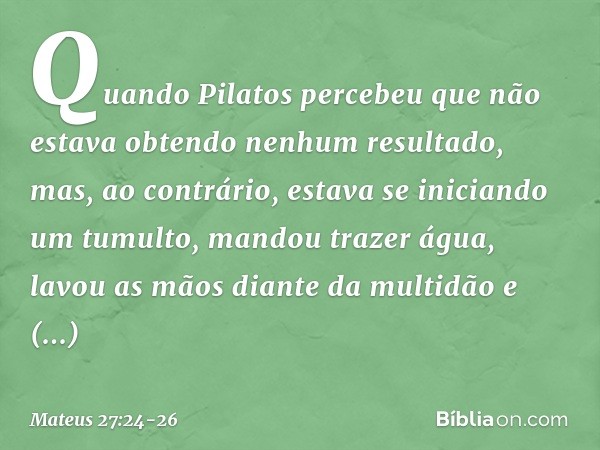 Quando Pilatos percebeu que não estava obtendo nenhum resultado, mas, ao contrário, estava se iniciando um tumulto, mandou trazer água, lavou as mãos diante da