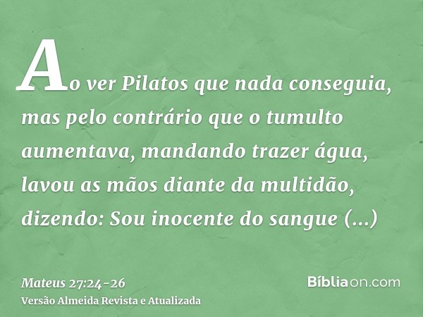 Ao ver Pilatos que nada conseguia, mas pelo contrário que o tumulto aumentava, mandando trazer água, lavou as mãos diante da multidão, dizendo: Sou inocente do 