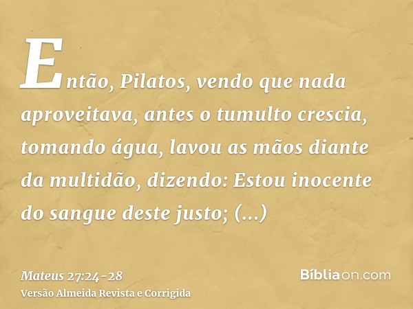 Então, Pilatos, vendo que nada aproveitava, antes o tumulto crescia, tomando água, lavou as mãos diante da multidão, dizendo: Estou inocente do sangue deste jus
