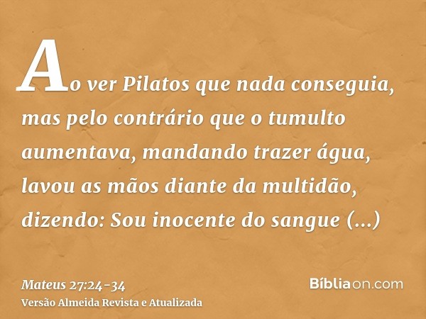 Ao ver Pilatos que nada conseguia, mas pelo contrário que o tumulto aumentava, mandando trazer água, lavou as mãos diante da multidão, dizendo: Sou inocente do