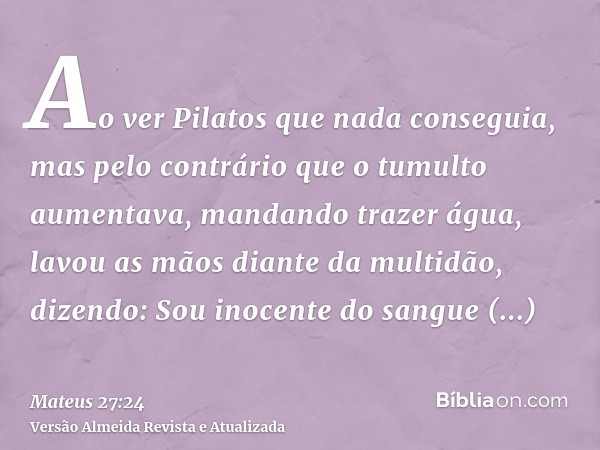 Ao ver Pilatos que nada conseguia, mas pelo contrário que o tumulto aumentava, mandando trazer água, lavou as mãos diante da multidão, dizendo: Sou inocente do 