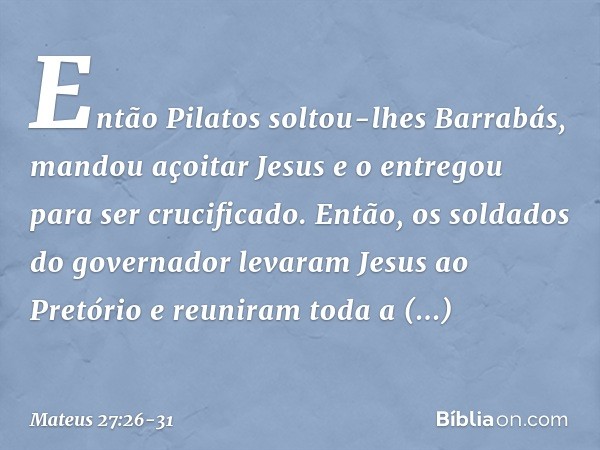 Então Pilatos soltou-lhes Barrabás, mandou açoitar Jesus e o entregou para ser crucificado. Então, os soldados do governador levaram Jesus ao Pretório e reunira