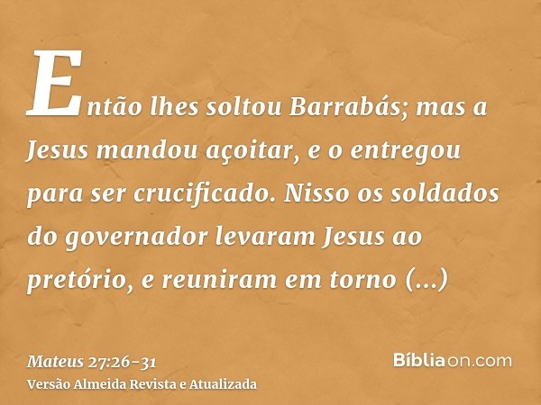 Então lhes soltou Barrabás; mas a Jesus mandou açoitar, e o entregou para ser crucificado.Nisso os soldados do governador levaram Jesus ao pretório, e reuniram 